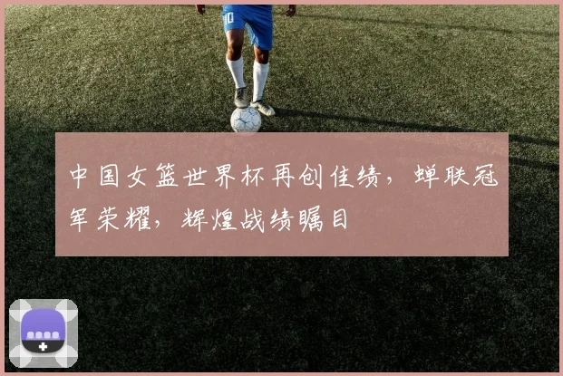 中国女篮世界杯再创佳绩，蝉联冠军荣耀，辉煌战绩瞩目