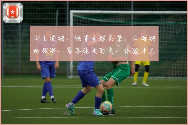 海上漫游，畅享全球美景，公海游轮旅游，尊享休闲时光，体验非凡之旅，一价全包