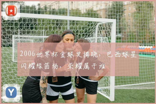 2006世界杯金球奖揭晓，巴西球星闪耀绿茵场，荣耀属于谁