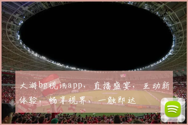 大游bg视讯app，直播盛宴，互动新体验，畅享视界，一触即达