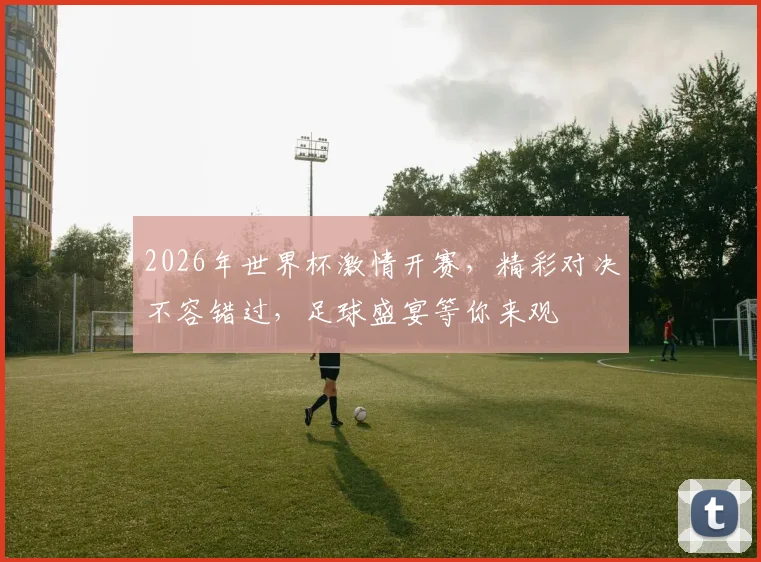 2026年世界杯激情开赛，精彩对决不容错过，足球盛宴等你来观