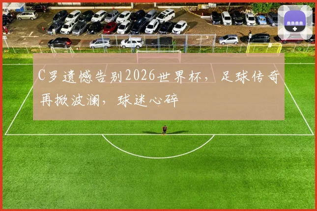 C罗遗憾告别2026世界杯，足球传奇再掀波澜，球迷心碎