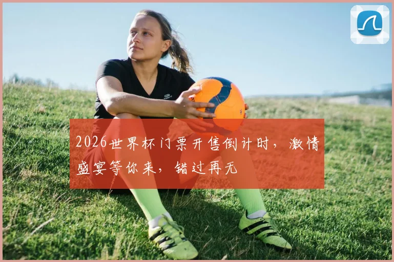 2026世界杯门票开售倒计时，激情盛宴等你来，错过再无