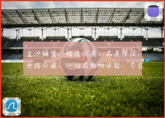 金沙销售，精选优质，品质保证，价格公道，一站式购物体验，尽在金沙商城