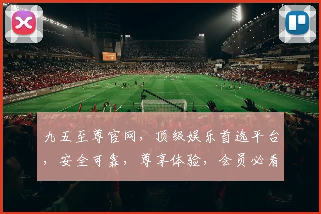 九五至尊官网，顶级娱乐首选平台，安全可靠，尊享体验，会员必看，不容错过